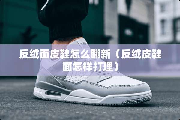 反绒面皮鞋怎么翻新（反绒皮鞋面怎样打理）