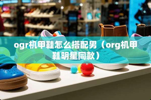 ogr机甲鞋怎么搭配男（org机甲鞋明星同款）