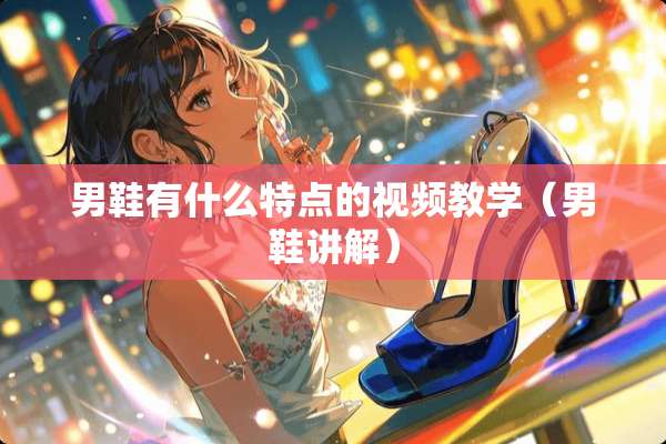 男鞋有什么特点的视频教学（男鞋讲解）