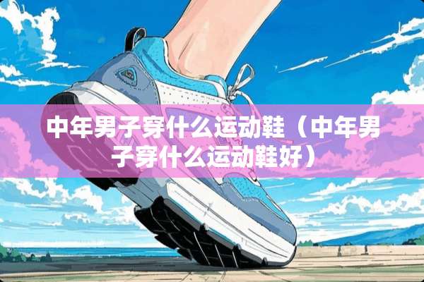 中年男子穿什么运动鞋（中年男子穿什么运动鞋好）