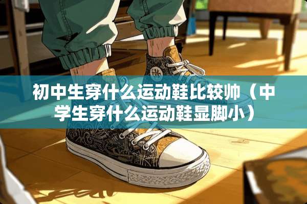 初中生穿什么运动鞋比较帅（中学生穿什么运动鞋显脚小）