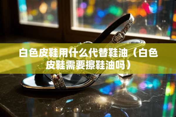 白色皮鞋用什么代替鞋油（白色皮鞋需要擦鞋油吗）