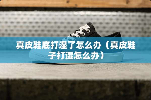 真皮鞋底打湿了怎么办（真皮鞋子打湿怎么办）