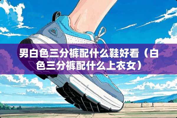 男白色三分裤配什么鞋好看（白色三分裤配什么上衣女）