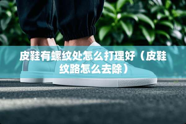 皮鞋有螺纹处怎么打理好（皮鞋纹路怎么去除）