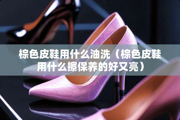 棕色皮鞋用什么油洗（棕色皮鞋用什么擦保养的好又亮）