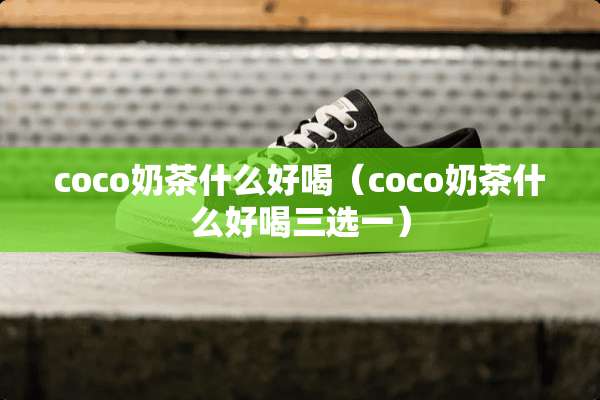 coco奶茶什么好喝（coco奶茶什么好喝三选一）