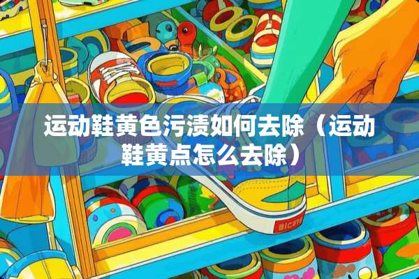 运动鞋**污渍如何去除（运动鞋黄点怎么去除）
