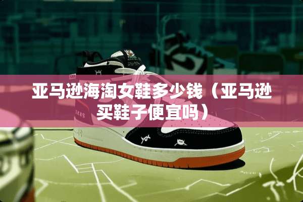 亚马逊海淘女鞋多少钱（亚马逊买鞋子便宜吗）