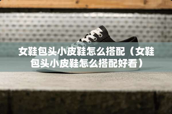 女鞋包头小皮鞋怎么搭配（女鞋包头小皮鞋怎么搭配好看）