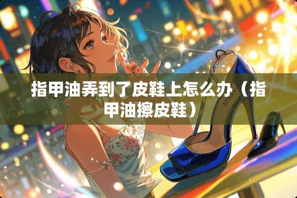 指甲油弄到了皮鞋上怎么办（指甲油擦皮鞋）