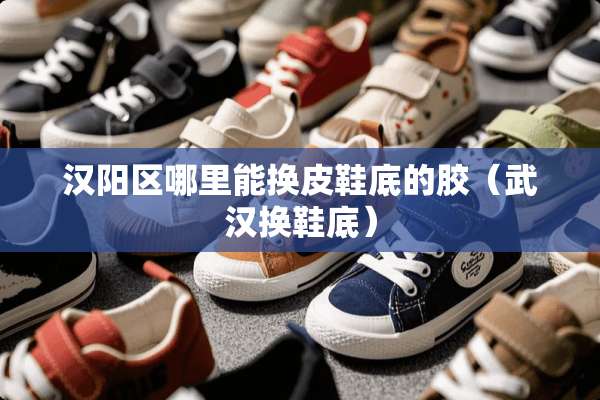 汉阳区哪里能换皮鞋底的胶（武汉换鞋底）