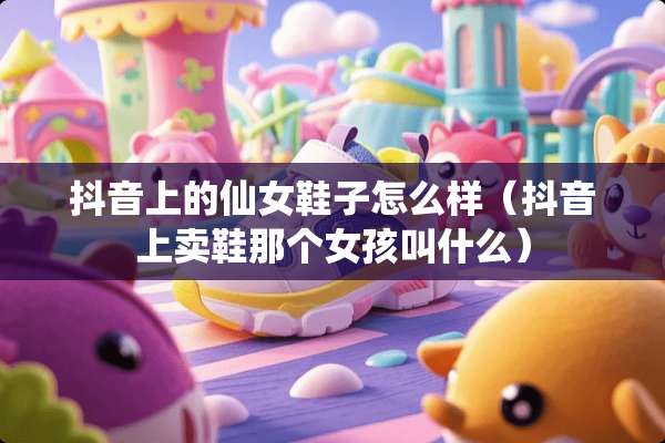 抖音上的仙女鞋子怎么样（抖音上卖鞋那个女孩叫什么）