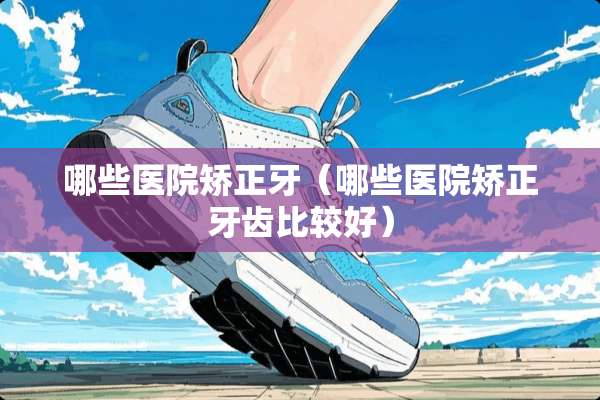 哪些医院矫正牙（哪些医院矫正牙齿比较好）