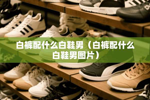 白裤配什么白鞋男（白裤配什么白鞋男图片）