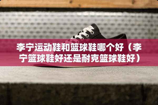 李宁运动鞋和篮球鞋哪个好（李宁篮球鞋好还是耐克篮球鞋好）