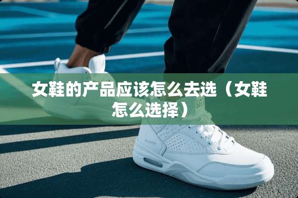 女鞋的产品应该怎么去选（女鞋怎么选择）