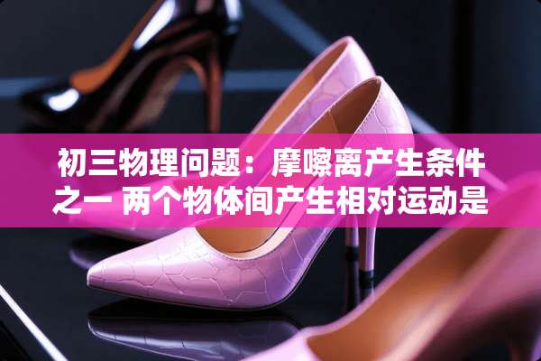 初三物理问题：摩嚓离产生条件之一 两个物体间产生相对运动是什么意思 还有