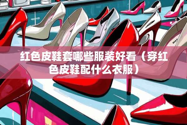 红色皮鞋套哪些服装好看（穿红色皮鞋配什么衣服）