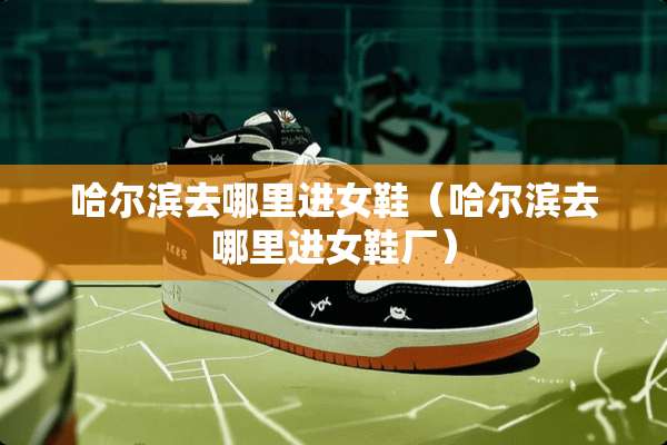 哈尔滨去哪里进女鞋（哈尔滨去哪里进女鞋厂）