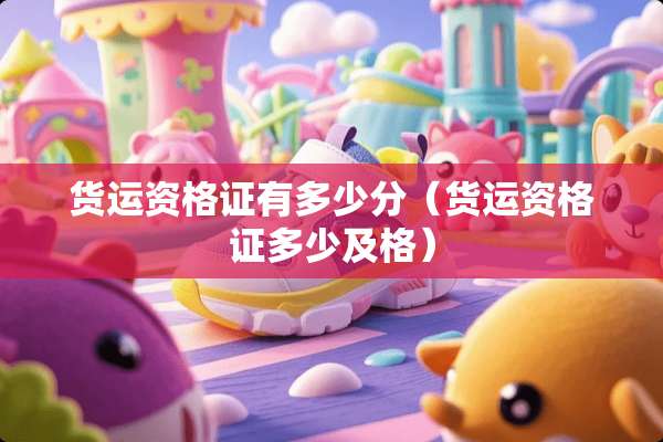 货运资格证有多少分（货运资格证多少及格）