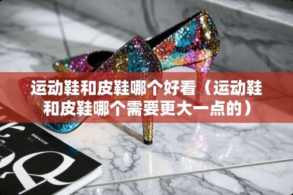 运动鞋和皮鞋哪个好看（运动鞋和皮鞋哪个需要更大一点的）