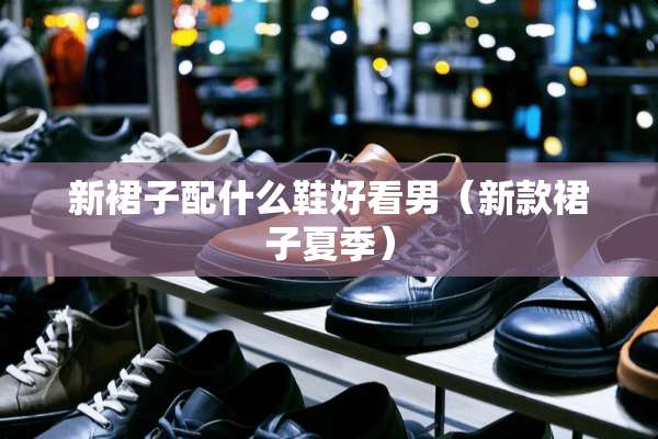 新裙子配什么鞋好看男（新款裙子夏季）