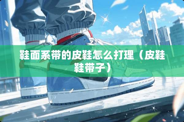 鞋面系带的皮鞋怎么打理（皮鞋鞋带子）