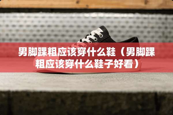 男脚踝粗应该穿什么鞋（男脚踝粗应该穿什么鞋子好看）