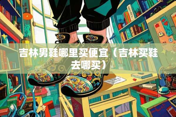 吉林男鞋哪里买便宜（吉林买鞋去哪买）