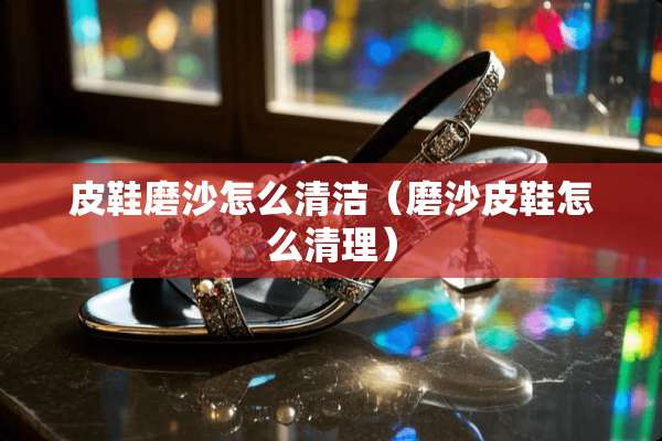 皮鞋磨沙怎么清洁（磨沙皮鞋怎么清理）
