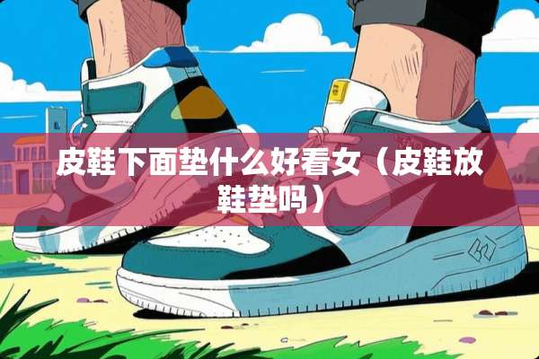 皮鞋下面垫什么好看女（皮鞋放鞋垫吗）