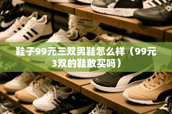 鞋子99元三双男鞋怎么样（99元3双的鞋敢买吗）