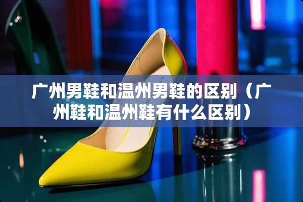 广州男鞋和温州男鞋的区别（广州鞋和温州鞋有什么区别）