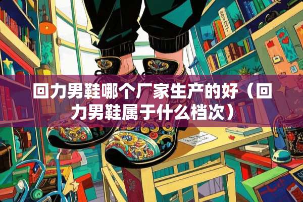 回力男鞋哪个厂家生产的好（回力男鞋属于什么档次）