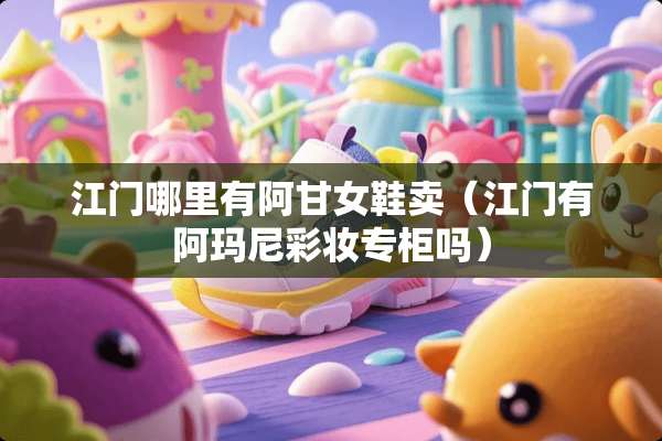 江门哪里有阿甘女鞋卖（江门有阿玛尼彩妆专柜吗）