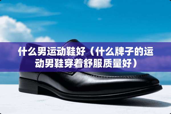 什么男运动鞋好（什么牌子的运动男鞋穿着舒服质量好）