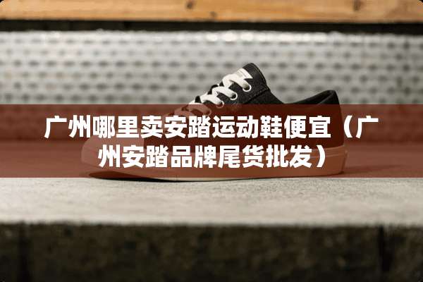 广州哪里卖安踏运动鞋便宜（广州安踏品牌尾货批发）
