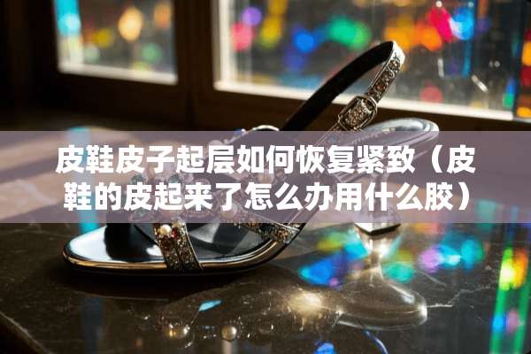 皮鞋皮子起层如何恢复紧致（皮鞋的皮起来了怎么办用什么胶）
