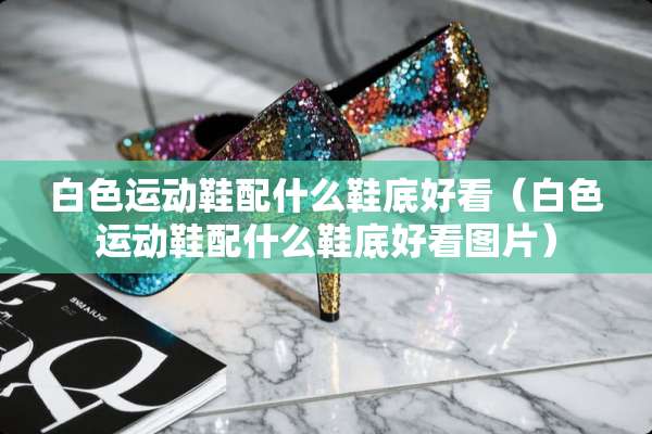 白色运动鞋配什么鞋底好看（白色运动鞋配什么鞋底好看图片）