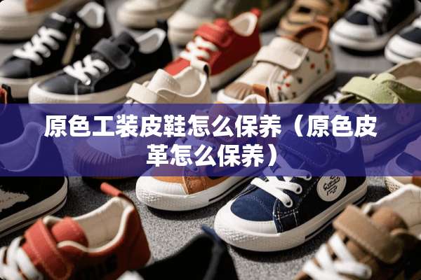 原色工装皮鞋怎么保养（原色皮革怎么保养）