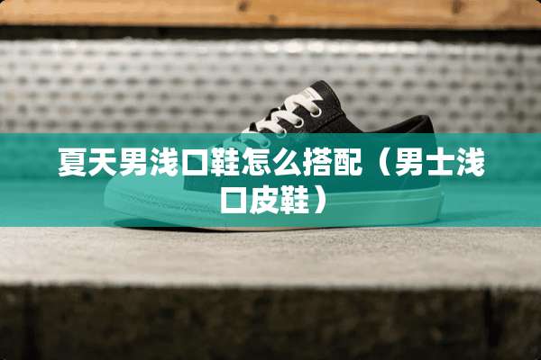 夏天男浅口鞋怎么搭配（男士浅口皮鞋）