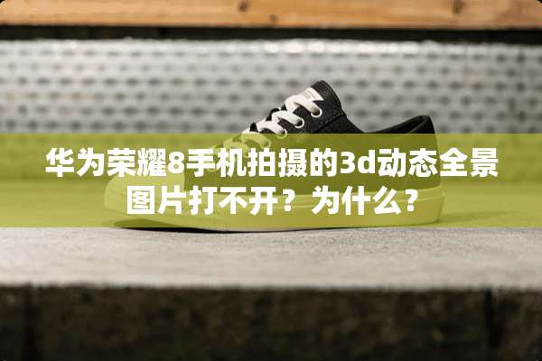华为荣耀8手机拍摄的3d动态全景图片打不开？为什么？