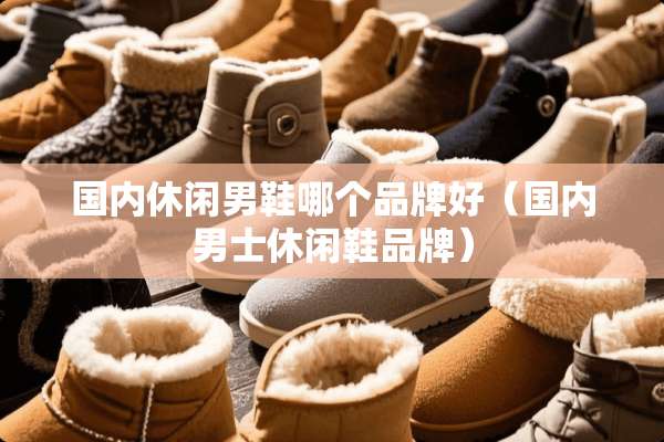 国内休闲男鞋哪个品牌好（国内男士休闲鞋品牌）