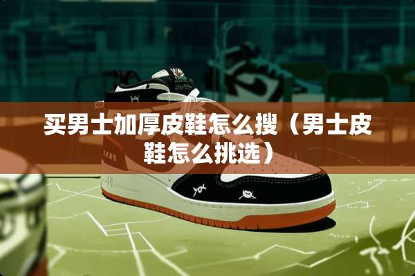 买男士加厚皮鞋怎么搜（男士皮鞋怎么挑选）