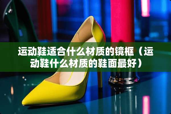 运动鞋适合什么材质的镜框（运动鞋什么材质的鞋面最好）