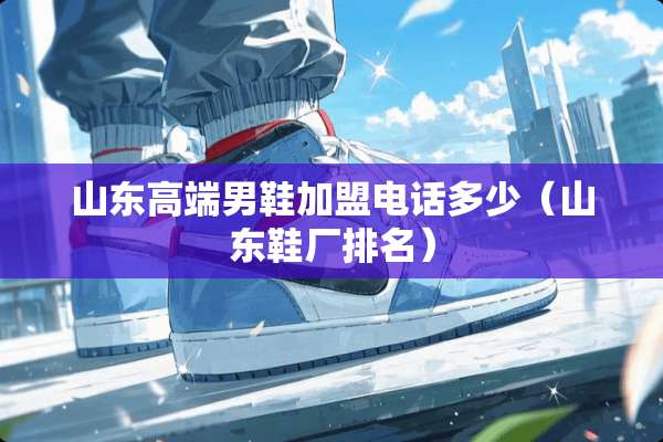 山东高端男鞋加盟电话多少（山东鞋厂排名）