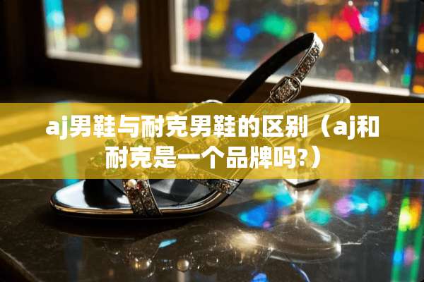 aj男鞋与耐克男鞋的区别（aj和耐克是一个品牌吗?）