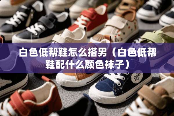 白色低帮鞋怎么搭男（白色低帮鞋配什么颜色袜子）