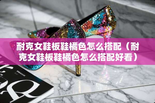 耐克女鞋板鞋橘色怎么搭配（耐克女鞋板鞋橘色怎么搭配好看）